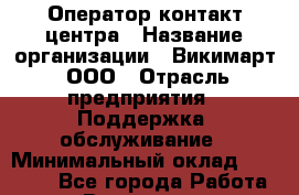 Оператор контакт-центра › Название организации ­ Викимарт, ООО › Отрасль предприятия ­ Поддержка, обслуживание › Минимальный оклад ­ 15 000 - Все города Работа » Вакансии   . Мурманская обл.,Оленегорск г.